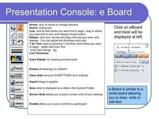 Presentation Console: e Board Click on eBoard and tools will be displayed at left.  Arrow:  click on arrow to change direction Pencil:  writing tool Line : click & hold where you want line to begin, drag to where you want line to end, and release mouse button.  Ellipse:  click your mouse and drag until size you want, and release.  You can adjust line thickness and color.  T for Text:  type by pressing T and then click where you want to begin.  Select text color first. Undo last change.  Line Thickness Color Palette : for drawing and text tools Erases  all drawings on e-Board Clear slide  removes EVERYTHING from e-Board Import  image or graphic Save  what is displayed as a slide in the Content Folder. Screen Grab  allows you to post a screen shot of your desktop Enable  allows you to give control to a participant  e-Board is similar to a white board allowing you to draw, write or add text.  