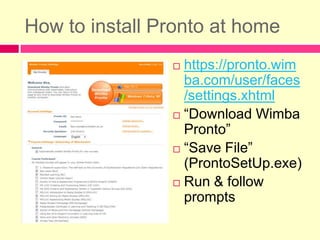 How to install Pronto at homehttps://pronto.wimba.com/user/faces/settings.xhtml“Download Wimba Pronto”“Save File” (ProntoSetUp.exe)Run & follow prompts