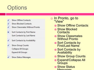 OptionsIn Pronto, go to “View”Show Offline ContactsShow Blocked ContactsShow Classmates Without ProntoSort Contacts by First/Last NameSort Contacts by AvailabilityShow Group CountsExpand/Collapse All GroupsShow Status Messages