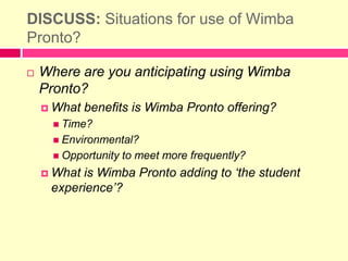 Further Video: http://www.youtube.com/watch?v=x_Z81D3Q2KgDISCUSS: Situations for use of Wimba Pronto?Where are you anticipating using Wimba Pronto?What benefits is Wimba Pronto offering?Time?Environmental?Opportunity to meet more frequently?What is Wimba Pronto adding to ‘the student experience’? 