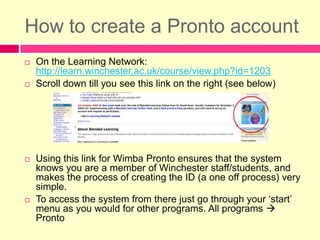 How to create a Pronto accountOn the Learning Network: http://learn.winchester.ac.uk/course/view.php?id=1203Scroll down till you see this link on the right (see below)Using this link for Wimba Pronto ensures that the system knows you are a member of Winchester staff/students, and makes the process of creating the ID (a one off process) very simple. To access the system from there just go through your ‘start’ menu as you would for other programs. All programs  Pronto