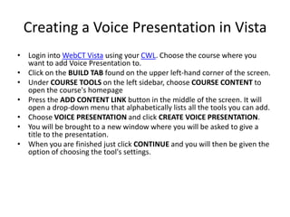 Creating a Voice Presentation in VistaLogin into WebCT Vista using your CWL. Choose the course where you want to add Voice Presentation to. Click on the BUILD TAB found on the upper left-hand corner of the screen. Under COURSE TOOLS on the left sidebar, choose COURSE CONTENT to open the course's homepage Press the ADD CONTENT LINK button in the middle of the screen. It will open a drop-down menu that alphabetically lists all the tools you can add. Choose VOICE PRESENTATION and click CREATE VOICE PRESENTATION. You will be brought to a new window where you will be asked to give a title to the presentation. When you are finished just click CONTINUE and you will then be given the option of choosing the tool's settings. 