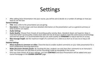 SettingsAfter adding Voice Presentation into your course, you will be ask to decide on a number of settings on how you want to use the tool. General SettingsTitle: Give a title to the presentation you are giving. Description: Provide longer and more detailed information on the presentation such as a general summary or what students can expect. Audio SettingsAudio Quality: Choose from 4 levels of recording quality namely, Basic, Standard, Good, and Superior. Keep in mind that better sound quality creates more date and not all of your students have the same access to technology and Internet speeds. It is recommended that you set audio quality to STANDARD to reduce barriers to access. Max message length: Set the maximum length of a comment on a slide to as short as 15 secs to as long as 20 mins. Detailed SettingsAllow students to comment on slides: Check the box to enable student comments on your slide presentation for a more collaborative learning experience. Make discussion threads private: By checking this box, students can only hear their comments to an instructor's slide. The instructor can still listen to all the recordings made by everybody in the course. Once you have chosen all of your settings, just click CONTINUE and Voice Presentation will be added onto your course homepage or the COURSE CONTENT page. 