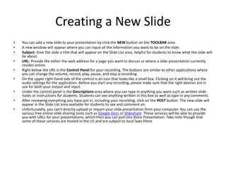 Creating a New SlideYou can add a new slide to your presentation by click the NEW button on the TOOLBAR area. A new window will appear where you can input all the information you want to be on the slide. Subject: Give the slide a title that will appear on the Slide List area, helpful for students to know what the slide will be about. URL: Provide the either the web address for a page you want to discuss or where a slide presentation currently resides online. Right below the URL is the Control Panel for your recording. The buttons are similar to other applications where you can change the volume, record, play, pause, and stop a recording. On the upper right-hand side of the control is an icon that looks like a small box. Clicking on it will bring out the audio settings for the application. Before you start any recording, please make sure that the right devices are in use for both your output and input. Under the control panel is the Descriptions area where you can type in anything you want such as written slide notes or instructions for students. Students can see anything written in this box as well as type in any comments. After reviewing everything you have put in, including your recording, click on the POST button. The new slide will appear in the Slide List area available for students to see and comment on. Unfortunately, you can't directly upload or import your slide presentation from your computer. You can use the various free online slide-sharing tools such as Google Docs or Slideshare. These services will be able to provide you with URLs for your presentations, which then you can pull into Voice Presentation. Take note though that some of these services are hosted in the US and are subject to local laws there. 