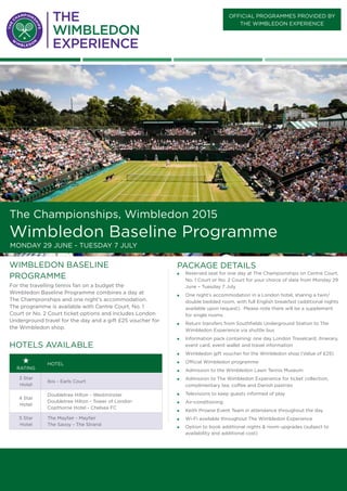 PACKAGE DETAILS
„„ Reserved seat for one day at The Championships on Centre Court,
No. 1 Court or No. 2 Court for your choice of date from Monday 29
June – Tuesday 7 July
„„ One night’s accommodation in a London hotel, sharing a twin/
double bedded room, with full English breakfast (additional nights
available upon request). Please note there will be a supplement
for single rooms
„„ Return transfers from Southfields Underground Station to The
Wimbledon Experience via shuttle bus
„„ Information pack containing: one day London Travelcard, itinerary,
event card, event wallet and travel information
„„ Wimbledon gift voucher for the Wimbledon shop (Value of £25)
„„ Official Wimbledon programme
„„ Admission to the Wimbledon Lawn Tennis Museum
„„ Admission to The Wimbledon Experience for ticket collection,
complimentary tea, coffee and Danish pastries
„„ Televisions to keep guests informed of play
„„ Air-conditioning
„„ Keith Prowse Event Team in attendance throughout the day
„„ Wi-Fi available throughout The Wimbledon Experience
„„ Option to book additional nights & room upgrades (subject to
availability and additional cost)
wimbledon baseline
PROGRAMME
For the travelling tennis fan on a budget the
Wimbledon Baseline Programme combines a day at
The Championships and one night’s accommodation.
The programme is available with Centre Court, No. 1
Court or No. 2 Court ticket options and includes London
Underground travel for the day and a gift £25 voucher for
the Wimbledon shop.
rating
Hotel
3 Star
Hotel
Ibis - Earls Court
4 Star
Hotel
Doubletree Hilton - Westminster
Doubletree Hilton - Tower of London
Copthorne Hotel - Chelsea FC
5 Star
Hotel
The Mayfair - Mayfair
The Savoy - The Strand
Hotels available
official PROGRAMMES provided BY
the wimbledon Experience
The Championships, Wimbledon 2015
Wimbledon Baseline Programme
Monday 29 June - tuesday 7 July
 