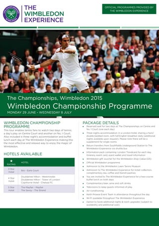 official PROGRAMMES provided BY
the wimbledon Experience
The Championships, Wimbledon 2015
Wimbledon Championship Programme
Monday 29 June - Wednesday 8 July
PACKAGE DETAILS
„„ Reserved seat for two days at The Championships on Centre and
No. 1 Court (one each day)
„„ Three nights accommodation in a London hotel, sharing a twin/
double bedded room, with full English breakfast daily (additional
nights available upon request). Please note there will be a
supplement for single rooms
„„ Return transfers from Southfields Underground Station to The
Wimbledon Experience via shuttle bus
„„ Information pack containing: London Travelcard for each day,
itinerary, event card, event wallet and travel information
„„ Wimbledon gift voucher for the Wimbledon shop (value £25)
„„ Official Wimbledon programme
„„ Admission to the Wimbledon Lawn Tennis Museum
„„ Admission to The Wimbledon Experience for ticket collection,
complimentary tea, coffee and Danish pastries
„„ You are invited to The Wimbledon Experience for a two-course
buffet lunch on both days
„„ Complimentary beer, wine and soft drinks
„„ Televisions to keep guests informed of play
„„ Air-conditioning
„„ Keith Prowse Event Team in attendance throughout the day
„„ Wi-Fi available throughout The Wimbledon Experience
„„ Option to book additional nights & room upgrades (subject to
availability and additional cost)
wimbledon championship
PROGRAMME
This tour enables tennis fans to watch two days of tennis;
a day’s play on Centre Court and another on No. 1 Court.
Also included is three night’s accommodation and buffet
lunch each day at The Wimbledon Experience making this
the most effective and relaxed way to enjoy the magic of
Wimbledon.
Hotels available
rating
Hotel
3 Star
Hotel
Ibis - Earls Court
4 Star
Hotel
Doubletree Hilton - Westminster
Doubletree Hilton - Tower of London
Copthorne Hotel - Chelsea FC
5 Star
Hotel
The Mayfair - Mayfair
The Savoy - The Strand
 
