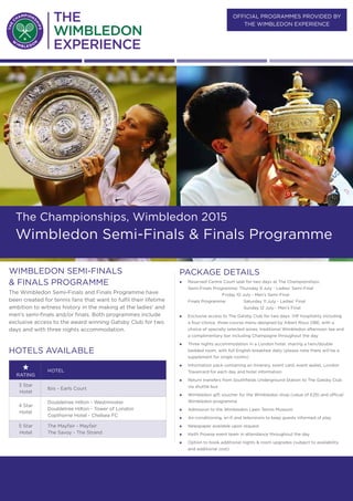 official PROGRAMMES provided BY
the wimbledon Experience
THURSDAY 9 JULY - SUNDAY 12 July
The Championships, Wimbledon 2015
Wimbledon Semi-Finals & Finals Programme
PACKAGE DETAILS
„„ Reserved Centre Court seat for two days at The Championships:
Semi-Finals Programme: Thursday 9 July - Ladies’ Semi-Final		
	 	 Friday 10 July - Men’s Semi-Final
Finals Programme:	 Saturday 11 July - Ladies’ Final
			 Sunday 12 July - Men’s Final
„„ Exclusive access to The Gatsby Club for two days. VIP hospitality including
a four-choice, three-course menu designed by Albert Roux OBE, with a
choice of specially selected wines, traditional Wimbledon afternoon tea and
a complimentary bar including Champagne throughout the day
„„ Three nights accommodation in a London hotel, sharing a twin/double
bedded room, with full English breakfast daily (please note there will be a
supplement for single rooms)
„„ Information pack containing an itinerary, event card, event wallet, London
Travelcard for each day and hotel information
„„ Return transfers from Southfields Underground Station to The Gatsby Club
via shuttle bus
„„ Wimbledon gift voucher for the Wimbledon shop (value of £25) and official
Wimbledon programme
„„ Admission to the Wimbledon Lawn Tennis Museum
„„ Air-conditioning, wi-fi and televisions to keep guests informed of play
„„ Newspaper available upon request
„„ Keith Prowse event team in attendance throughout the day
„„ Option to book additional nights & room upgrades (subject to availability
and additional cost)
WIMBLEDON Semi-Finals
& Finals programme
The Wimbledon Semi-Finals and Finals Programme have
been created for tennis fans that want to fulfil their lifetime
ambition to witness history in the making at the ladies’ and
men’s semi-finals and/or finals. Both programmes include
exclusive access to the award winning Gatsby Club for two
days and with three nights accommodation.
Hotels available
rating
Hotel
3 Star
Hotel
Ibis - Earls Court
4 Star
Hotel
Doubletree Hilton - Westminster
Doubletree Hilton - Tower of London
Copthorne Hotel - Chelsea FC
5 Star
Hotel
The Mayfair - Mayfair
The Savoy - The Strand
 