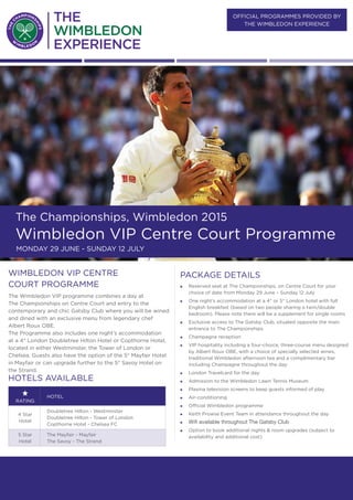 official PROGRAMMES provided BY
the wimbledon Experience
The Championships, Wimbledon 2015
Wimbledon VIP Centre Court Programme
Monday 29 June - SUNDAY 12 July
PACKAGE DETAILS
„„ Reserved seat at The Championships, on Centre Court for your
choice of date from Monday 29 June – Sunday 12 July
„„ One night’s accommodation at a 4* or 5* London hotel with full
English breakfast (based on two people sharing a twin/double
bedroom). Please note there will be a supplement for single rooms
„„ Exclusive access to The Gatsby Club, situated opposite the main
entrance to The Championships
„„ Champagne reception
„„ VIP hospitality including a four-choice, three-course menu designed
by Albert Roux OBE, with a choice of specially selected wines,
traditional Wimbledon afternoon tea and a complimentary bar
including Champagne throughout the day
„„ London Travelcard for the day
„„ Admission to the Wimbledon Lawn Tennis Museum
„„ Plasma television screens to keep guests informed of play
„„ Air-conditioning
„„ Official Wimbledon programme
„„ Keith Prowse Event Team in attendance throughout the day
„„ Wifi available throughout The Gatsby Club
„„ Option to book additional nights & room upgrades (subject to
availability and additional cost)
wimbledon VIP Centre
court programme
The Wimbledon VIP programme combines a day at
The Championships on Centre Court and entry to the
contemporary and chic Gatsby Club where you will be wined
and dined with an exclusive menu from legendary chef
Albert Roux OBE.
The Programme also includes one night’s accommodation
at a 4* London Doubletree Hilton Hotel or Copthorne Hotel,
located in either Westminster, the Tower of London or
Chelsea. Guests also have the option of the 5* Mayfair Hotel
in Mayfair or can upgrade further to the 5* Savoy Hotel on
the Strand.
Hotels available
rating
Hotel
4 Star
Hotel
Doubletree Hilton - Westminster
Doubletree Hilton - Tower of London
Copthorne Hotel - Chelsea FC
5 Star
Hotel
The Mayfair - Mayfair
The Savoy - The Strand
 