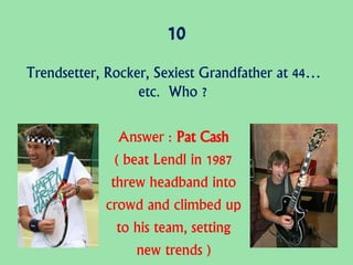 10
Trendsetter, Rocker, Sexiest Grandfather at 44…
etc. Who ?
Answer : Pat Cash
( beat Lendl in 1987
threw headband into
crowd and climbed up
to his team, setting
new trends )
 