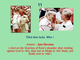 11
Third time lucky. Who ?
Answer : Jana Novotna
( cried on the Dutchess of Kent’s shoulder after choking
against Graf in 1993, then lost to Hingis in 1997 finals, and
finally won in 1998 )
 