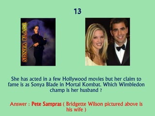 13
She has acted in a few Hollywood movies but her claim to
fame is as Sonya Blade in Mortal Kombat. Which Wimbledon
champ is her husband ?
Answer : Pete Sampras ( Bridgette Wilson pictured above is
his wife )
 