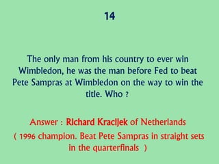 14
The only man from his country to ever win
Wimbledon, he was the man before Fed to beat
Pete Sampras at Wimbledon on the way to win the
title. Who ?
Answer : Richard Kracijek of Netherlands
( 1996 champion. Beat Pete Sampras in straight sets
in the quarterfinals )
 