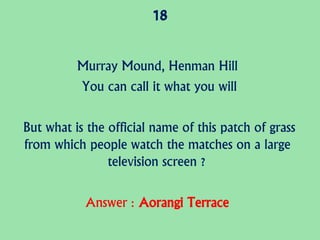 18
Murray Mound, Henman Hill
You can call it what you will
But what is the official name of this patch of grass
from which people watch the matches on a large
television screen ?
Answer : Aorangi Terrace
 