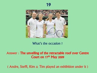 19
What’s the occasion ?
Answer : The unveiling of the retractable roof over Centre
Court on 17th May 2009
( Andre, Steffi, Kim & Tim played an exhibition under it )
 