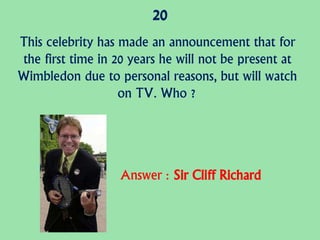 20
This celebrity has made an announcement that for
the first time in 20 years he will not be present at
Wimbledon due to personal reasons, but will watch
on TV. Who ?
Answer : Sir Cliff Richard
 