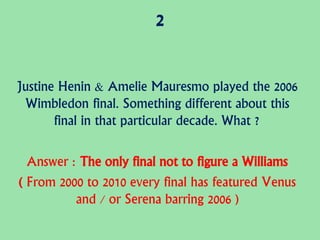 2
Justine Henin & Amelie Mauresmo played the 2006
Wimbledon final. Something different about this
final in that particular decade. What ?
Answer : The only final not to figure a Williams
( From 2000 to 2010 every final has featured Venus
and / or Serena barring 2006 )
 