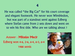 4
He was called “the Big Cat” for his court coverage
and elegant footwork. He never won Wimbledon,
but was part of a standout semi against Edberg
where Stefan came from 2 sets down and went on
to win his first title. Who are we talking about ?
Answer : Miloslav Mecir
Edberg won 4-6, 2-6, 6-4, 6-3, 6-4
1988 semis
 
