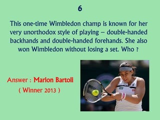 6
This one-time Wimbledon champ is known for her
very unorthodox style of playing – double-handed
backhands and double-handed forehands. She also
won Wimbledon without losing a set. Who ?
Answer : Marion Bartoli
( Winner 2013 )
 
