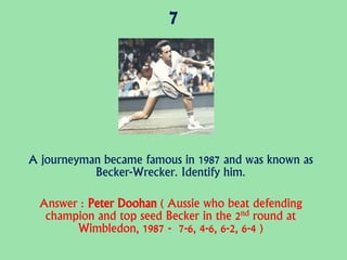 7
A journeyman became famous in 1987 and was known as
Becker-Wrecker. Identify him.
Answer : Peter Doohan ( Aussie who beat defending
champion and top seed Becker in the 2nd round at
Wimbledon, 1987 - 7-6, 4-6, 6-2, 6-4 )
 