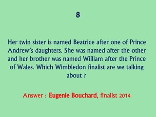 8
Her twin sister is named Beatrice after one of Prince
Andrew’s daughters. She was named after the other
and her brother was named William after the Prince
of Wales. Which Wimbledon finalist are we talking
about ?
Answer : Eugenie Bouchard, finalist 2014
 
