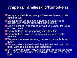 Wapens/Familieskild/Kentekens: Verwys na die inbreek wat publieke ruimte om private ruimte maak. Dit het in die Middeleeue in Europa ontstaan as ŉ sisteem van militêre en familie identifikasie. Dit is ŉ simbool wat oorgedra word van Vader tot Seun en dus manlik. Dit simboliseer die groepering van identiteit. Dit simboliseer ook die publieke aspek van private ruimtes. Wapens is ŉ teken van mag, net soos die simbole van geloof. Wapens wek ŉ gevoel van integriteit, eenheid en krag, maar versteek die korrupsie daaronder. Bv. ‘ Scorched Earth’  verwring die UN kenteken, en beeld dit uit in verbrande hout en verlig dit met vuur-rooi neon ligte. 