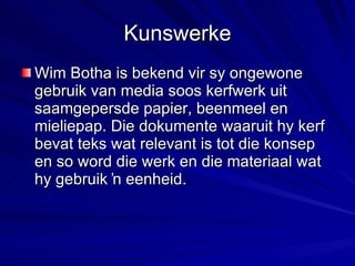 Kunswerke Wim Botha is bekend vir sy ongewone gebruik van media soos kerfwerk uit saamgepersde papier, beenmeel en mieliepap. Die dokumente waaruit hy kerf bevat teks wat relevant is tot die konsep en so word die werk en die materiaal wat hy gebruik ŉ eenheid. 