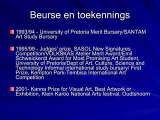 Beurse en toekennings 1993/94 - University of Pretoria Merit Bursary/SANTAM Art Study Bursary  1995/99 - Judges' prize, SASOL New Signatures Competition/VOLKSKAS Atelier Merit Award/Emil Schweickerdt Award for Most Promising Art Student, University of Pretoria/Dept of Art, Culture, Science and Technology Informal international study bursary/ First Prize, Kempton Park-Tembisa International Art Competition  2001- Kanna Prize for Visual Art, Best Artwork or Exhibition, Klein Karoo National Arts festival, Oudtshoorn   