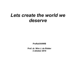 Lets create the world we deserve ProRail/ANWB Prof. dr. Wim J. de Ridder 2 oktober 2010 
