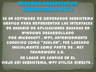 Windows Presentation
Foundation (o WPF )
Es un software de ordenador subsistema
gráfico para representar las interfaces
de usuario de aplicaciones basadas en
Windows desarrollado
por Microsoft . WPF, anteriormente
conocido como "Avalon", fue lanzado
inicialmente como parte de . NET
Framework 3.0.
En lugar de confiar en el
viejo GDI subsistema, WPF utiliza DirectX .
 
