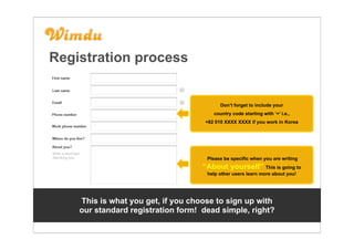 Registration process


                                           Don’t forget to include your
                                        country code starting with ‘+’ i.e.,
                                     +82 010 XXXX XXXX if you work in Korea




                                     Please be specific when you are writing
                                    ‘‘About yourself’’ This is going to
                                     help other users learn more about you!




    This is what you get, if you choose to sign up with
    our standard registration form! dead simple, right?
 