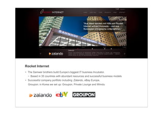 Rocket Internet
• The Samwer brothers build Europe’s biggest IT business Incubator.
  − Based in 35 countries with abundant resources and successful business models
• Successful company portfolio including :Zalando, eBay Europe,
  Groupon; in Korea we set up: Groupon, Private Lounge and Wimdu
 
