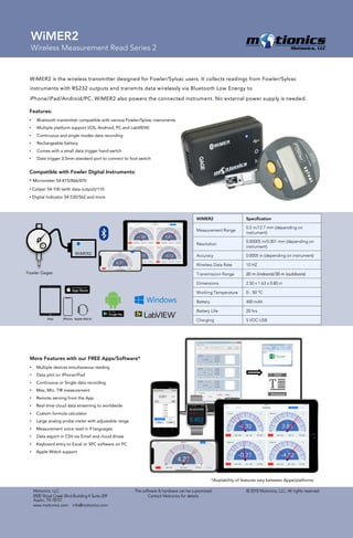 © 2018 Motionics, LLC. All rights reserved.Motionics, LLC
8500 Shoal Creek Blvd Building 4 Suite 209
Austin, TX 78757
www.motionics.com info@motionics.com
The software & hardware can be customized.
Contact Motionics for details.
WiMER2
Wireless Measurement Read Series 2
WiMER2
Fowler Gages
WiMER2 is the wireless transmitter designed for Fowler/Sylvac users. It collects readings from Fowler/Sylvac
instruments with RS232 outputs and transmits data wirelessly via Bluetooth Low Energy to
iPhone/iPad/Android/PC. WiMER2 also powers the connected instrument. No external power supply is needed.
Features:
• Bluetooth transmitter compatible with various Fowler/Sylvac instruments
• Multiple platform support (iOS, Android, PC and LabVIEW)
• Continuous and single modes data recording
• Rechargeable battery
• Comes with a small data trigger hand switch
• Data trigger 2.5mm standard port to connect to foot switch
Compatible with Fowler Digital Instruments:
• Micrometer 54-815/866/870
• Caliper 54-100 (with data output)/110
• Digital Indicator 54-530/562 and more
*Availability of features vary between Apps/platforms
More Features with our FREE Apps/Software*
• Multiple devices simultaneous reading
• Data plot on iPhone/iPad
• Continuous or Single data recording
• Max, Min, TIR measurement
• Remote zeroing from the App
• Real-time cloud data streaming to worldwide
• Custom formula calculator
• Large analog probe meter with adjustable range
• Measurement voice read in 9 languages
• Data export in CSV via Email and cloud drives
• Keyboard entry to Excel or SPC software on PC
• Apple Watch support
WiMER2 Specification
Measurement Range
0.5 in/12.7 mm (depending on
instrument)
Resolution
0.00005 in/0.001 mm (depending on
instrument)
Accuracy 0.0005 in (depending on instrument)
Wireless Data Rate 10 HZ
Transmission Range 20 m (indoors)/30 m (outdoors)
Dimensions 2.50 x 1.63 x 0.80 in
Working Temperature 0 - 50 °C
Battery 400 mAh
Battery Life 20 hrs
Charging 5 VDC USB
 