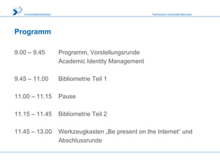 Technische Universität MünchenUniversitätsbibliothek
Programm
9.00 – 9.45 Programm, Vorstellungsrunde
Academic Identity Management
9.45 – 11.00 Bibliometrie Teil 1
11.00 – 11.15 Pause
11.15 – 11.45 Bibliometrie Teil 2
11.45 – 13.00 Werkzeugkasten „Be present on the Internet“ und
Abschlussrunde
 