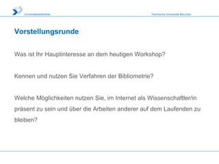 Technische Universität MünchenUniversitätsbibliothek
Vorstellungsrunde
Was ist Ihr Hauptinteresse an dem heutigen Workshop?
Kennen und nutzen Sie Verfahren der Bibliometrie?
Welche Möglichkeiten nutzen Sie, im Internet als Wissenschaftler/in
präsent zu sein und über die Arbeiten anderer auf dem Laufenden zu
bleiben?
 