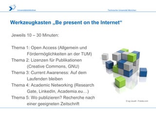 Technische Universität MünchenUniversitätsbibliothek
Werkzeugkasten „Be present on the Internet“
Jeweils 10 – 30 Minuten:
Thema 1: Open Access (Allgemein und
Fördermöglichkeiten an der TUM)
Thema 2: Lizenzen für Publikationen
(Creative Commons, GNU)
Thema 3: Current Awareness: Auf dem
Laufenden bleiben
Thema 4: Academic Networking (Research
Gate, LinkedIn, Academia.eu…)
Thema 5: Wo publizieren? Recherche nach
einer geeigneten Zeitschrift
© ag visuell - Fotolia.com
 