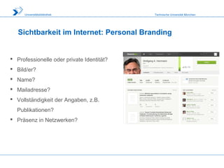 Technische Universität MünchenUniversitätsbibliothek
Sichtbarkeit im Internet: Personal Branding
 Professionelle oder private Identität?
 Bild/er?
 Name?
 Mailadresse?
 Vollständigkeit der Angaben, z.B.
Publikationen?
 Präsenz in Netzwerken?
 