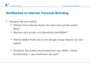 Technische Universität MünchenUniversitätsbibliothek
Sichtbarkeit im Internet: Personal Branding
 Googlen Sie sich selbst!
 Welche Informationen finden Sie über sich auf den ersten
Blick?
 Mischen sich private und dienstliche Identitäten?
 Welche Bilder finden Sie in der Google Image Search von sich
selbst?
 Probieren Sie andere Suchmaschinen aus: BING, Yahoo,
DuckDuckGo – wie erscheinen Sie dort?
 