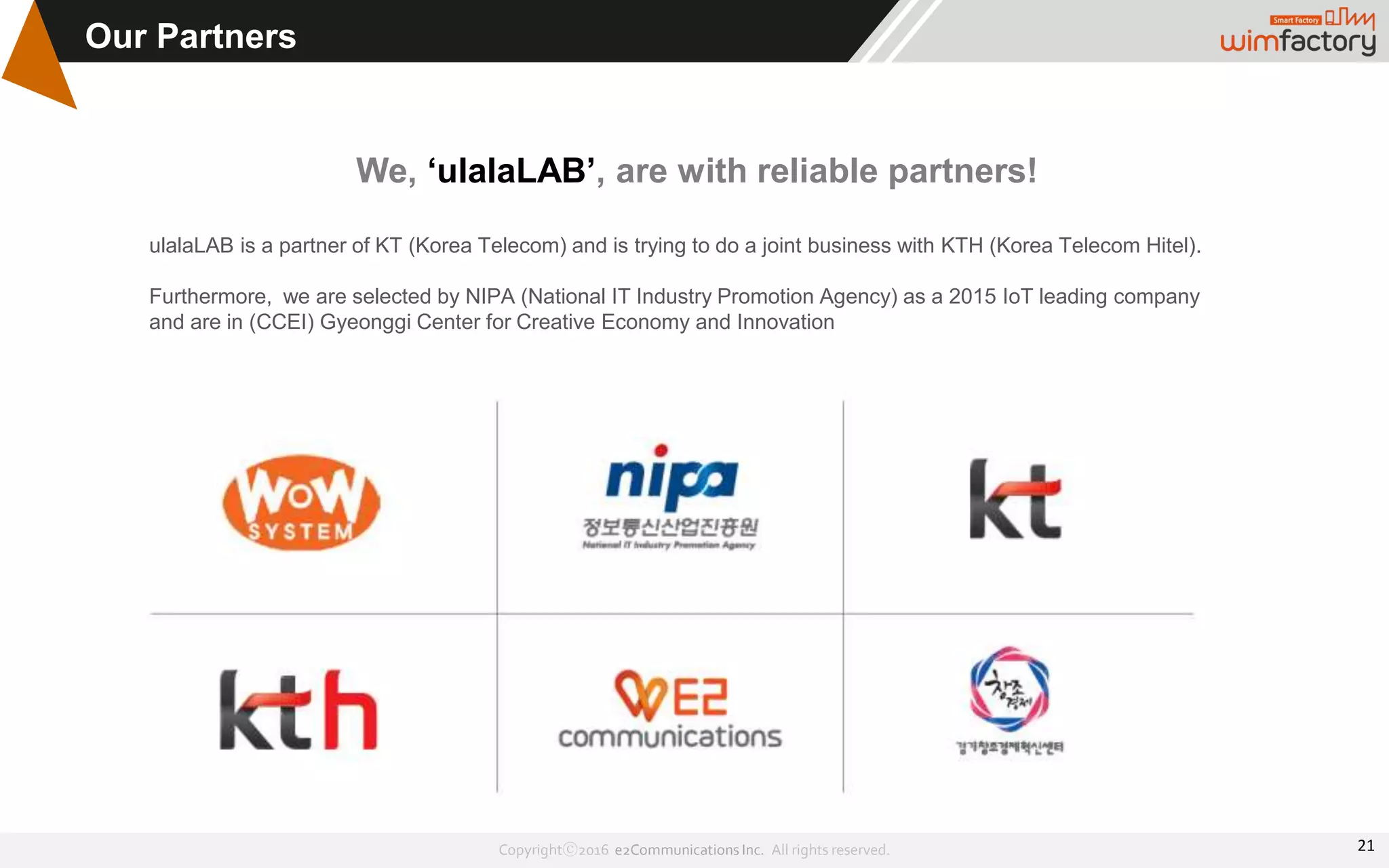Copyrightⓒ2016 e2Communications Inc. All rights reserved.
Our Partners
We, ‘ulalaLAB’, are with reliable partners!
ulalaLAB is a partner of KT (Korea Telecom) and is trying to do a joint business with KTH (Korea Telecom Hitel).
Furthermore, we are selected by NIPA (National IT Industry Promotion Agency) as a 2015 IoT leading company
and are in (CCEI) Gyeonggi Center for Creative Economy and Innovation
21
 
