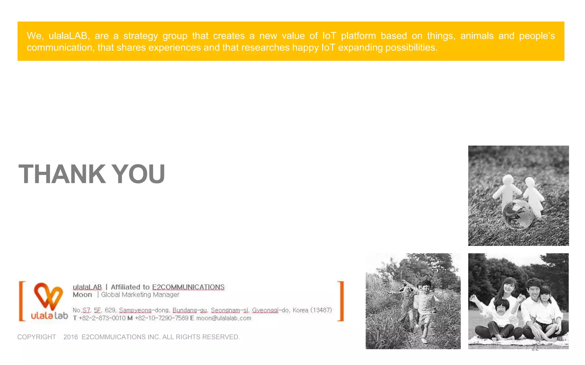 COPYRIGHT 2016 E2COMMUICATIONS INC. ALL RIGHTS RESERVED.
THANK YOU
We, ulalaLAB, are a strategy group that creates a new value of IoT platform based on things, animals and people’s
communication, that shares experiences and that researches happy IoT expanding possibilities.
22
 