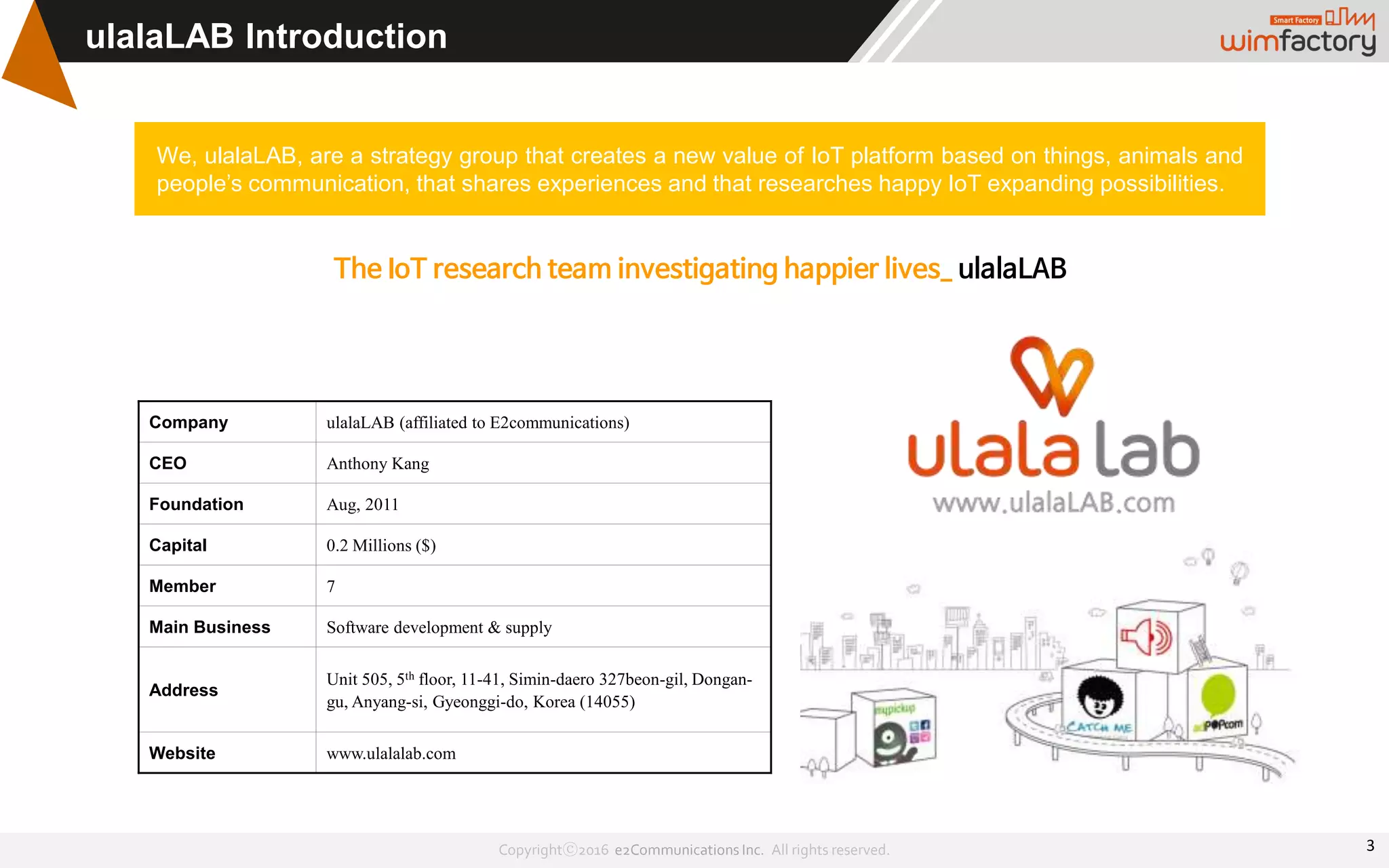 Copyrightⓒ2016 e2Communications Inc. All rights reserved.
ulalaLAB Introduction
We, ulalaLAB, are a strategy group that creates a new value of IoT platform based on things, animals and
people’s communication, that shares experiences and that researches happy IoT expanding possibilities.
The IoT research team investigating happier lives_ ulalaLAB
Company ulalaLAB (affiliated to E2communications)
CEO Anthony Kang
Foundation Aug, 2011
Capital 0.2 Millions ($)
Member 7
Main Business Software development & supply
Address
Unit 505, 5th floor, 11-41, Simin-daero 327beon-gil, Dongan-
gu, Anyang-si, Gyeonggi-do, Korea (14055)
Website www.ulalalab.com
3
 