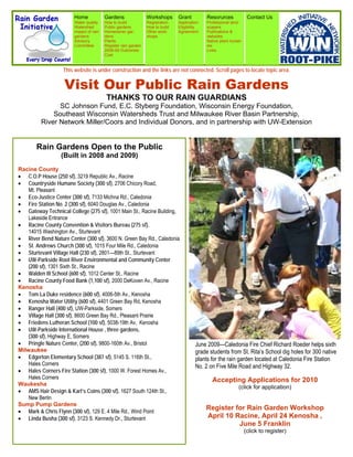 Home             Gardens                Workshops      Grant         Resorurces              Contact Us
                        Water quality    How to build           Registration   Application   Professional land-
                        Watershed        Public gardens         How to build   Eligibility   scapers
                        Impact of rain   Homeowner gar-         Other work-    Agreement     Publications &
                        gardens          dens                   shops                        websites
                        Advisory         Plants                                              Native plant nurser-
                        Committee        Register rain garden                                ies
                                         2008-09 Outcomes                                    Links
                                         Cost


                   This website is under construction and the links are not connected. Scroll pages to locate topic area.

                    Visit Our Public Rain Gardens
                                          THANKS TO OUR RAIN GUARDIANS
               SC Johnson Fund, E.C. Styberg Foundation, Wisconsin Energy Foundation,
             Southeast Wisconsin Watersheds Trust and Milwaukee River Basin Partnership,
         River Network Miller/Coors and Individual Donors, and in partnership with UW-Extension


       Rain Gardens Open to the Public
                  (Built in 2008 and 2009)
Racine County
 C.O.P House (250 sf), 3219 Republic Av., Racine
 Countryside Humane Society (300 sf), 2706 Chicory Road,
    Mt. Pleasant
 Eco-Justice Center (300 sf), 7133 Michna Rd., Caledonia
 Fire Station No. 2 (300 sf), 6040 Douglas Av., Caledonia
 Gateway Technical College (275 sf), 1001 Main St., Racine Building,
    Lakeside Entrance
 Racine County Convention & Visitors Bureau (275 sf),
    14015 Washington Av., Sturtevant
 River Bend Nature Center (300 sf), 3600 N. Green Bay Rd., Caledonia
 St. Andrews Church (300 sf), 1015 Four Mile Rd., Caledonia
 Sturtevant Village Hall (230 sf), 2801—89th St., Sturtevant
 UW-Parkside Root River Environmental and Community Center
    (200 sf), 1301 Sixth St., Racine
 Walden III School (600 sf), 1012 Center St., Racine
 Racine County Food Bank (1,100 sf), 2000 DeKoven Av., Racine
Kenosha
 Tom La Duke residence (600 sf), 4006-5th Av., Kenosha
 Kenosha Water Utility (600 sf), 4401 Green Bay Rd, Kenosha
 Ranger Hall (400 sf), UW-Parkside, Somers
 Village Hall (300 sf), 8600 Green Bay Rd., Pleasant Prairie
 Friedens Lutheran School (100 sf), 5038-19th Av, Kenosha
 UW-Parkside International House , three gardens,
    (300 sf), Highway E, Somers
 Pringle Nature Center, (200 sf), 9800-160th Av., Bristol                             June 2009—Caledonia Fire Chief Richard Roeder helps sixth
Milwaukee                                                                               grade students from St. Rita’s School dig holes for 300 native
 Edgerton Elementary School (387 sf), 5145 S. 116th St.,                              plants for the rain garden located at Caledonia Fire Station
    Hales Corners                                                                       No. 2 on Five Mile Road and Highway 32.
 Hales Corners Fire Station (300 sf), 1000 W. Forest Homes Av.,
    Hales Corners                                                                               Accepting Applications for 2010
Waukesha
                                                                                                               (click for application)
 AMS Hair Design & Karl’s Coins (300 sf), 1627 South 124th St.,
    New Berlin
Sump Pump Gardens
 Mark & Chris Flynn (300 sf), 129 E. 4 Mile Rd., Wind Point
                                                                                             Register for Rain Garden Workshop
 Linda Busha (300 sf), 3123 S. Kennedy Dr., Sturtevant                                     April 10 Racine, April 24 Kenosha ,
                                                                                                       June 5 Franklin
                                                                                                                    (click to register)
 