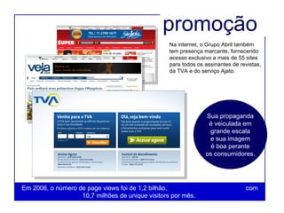Na internet, o Grupo Abril também tem presença marcante, fornecendo acesso exclusivo a mais de 55 sites para todos os assinantes de revistas, da TVA e do serviço Ajato.  Em 2006, o número de page views foi de 1,2 bilhão,  com 10,7 milhões de unique visitors por mês.  Sua propaganda é veiculada em grande escala e sua imagem é boa perante os consumidores. promoção 