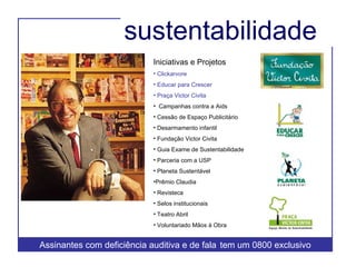 sustentabilidade  Iniciativas e Projetos Clickarvore Educar para Crescer  Praça Victor Civita Campanhas contra a Aids  Cessão de Espaço Publicitário Desarmamento infantil Fundação Victor Civita Guia Exame de Sustentabilidade Parceria com a USP Planeta Sustentável Prêmio Claudia Revisteca Selos institucionais Teatro Abril Voluntariado Mãos à Obra Assinantes com deficiência auditiva e de fala  tem um 0800 exclusivo 