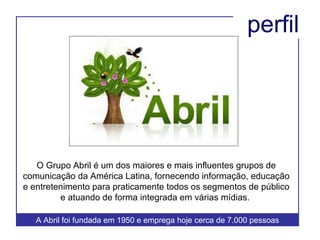 O Grupo Abril é um dos maiores e mais influentes grupos de comunicação da América Latina, fornecendo informação, educação e entretenimento para praticamente todos os segmentos de público e atuando de forma integrada em várias mídias.  perfil A Abril foi fundada em 1950 e emprega hoje cerca de 7.000 pessoas  