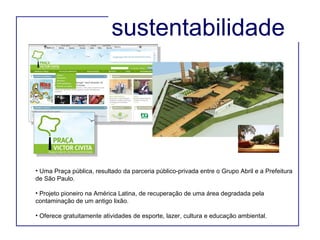 Uma Praça pública, resultado da parceria público-privada entre o Grupo Abril e a Prefeitura de São Paulo. Projeto pioneiro na América Latina, de recuperação de uma área degradada pela contaminação de um antigo lixão. Oferece gratuitamente atividades de esporte, lazer, cultura e educação ambiental. sustentabilidade  