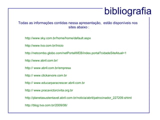 bibliografia http://www.sky.com.br/home/home/default.aspx http://www.tva.com.br/Inicio http://netcombo.globo.com/netPortalWEB/index.portal?cidadeSiteAtual=1 http://www.abril.com.br/ http:// www.abril.com.br/empresa http:// www.clickarvore.com.br http:// www.educarparacrescer.abril.com.br  http:// www.pracavictorcivita.org.br  http://planetasustentavel.abril.com.br/noticia/abril/patrocinador_227209.shtml http://blog.tva.com.br/2009/06/ Todas as informações contidas nessa apresentação,  estão disponíveis nos  sites abaixo : 
