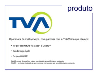 Operadora de multiserviços, com parceria com a Telefônica que oferece: TV por assinatura via Cabo* e MMDS** Banda larga Ajato Projeto WiMAX CABO - envio de sinal por cabos coaxiais até a residência do assinante. MMDS - envio de sinal pelo ar, por meio de microondas, até a residência do assinante. produto 