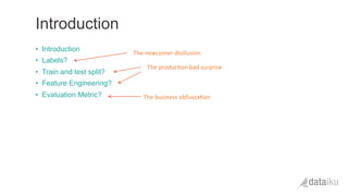 •  Introduction
•  Labels?
•  Train and test split?
•  Feature Engineering?
•  Evaluation Metric?
Introduction
The	
  newcomer	
  disillusion	
  
The	
  produc(on	
  bad	
  surprise	
  
The	
  business	
  obfusca(on	
  
 