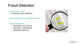 •  Everywhere is fraud
E-business, Telco, Medicare,…
•  Easily defined as a classification problem
•  Target well defined ?
•  E-business : yes with lag
•  Elsewhere : need checks,
labels are expensive
Fraud Detection
 