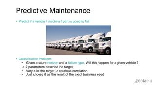 •  Predict if a vehicle / machine / part is going to fail
•  Classification Problem:
•  Given a future horizon and a failure type. Will this happen for a given vehicle ?
-> 2 parameters describe the target
•  Vary a lot the target -> spurious correlation
•  Just choose it as the result of the exact business need
Predictive Maintenance
 